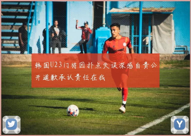 韩国U23门将因扑点失误深感自责公开道歉承认责任在我