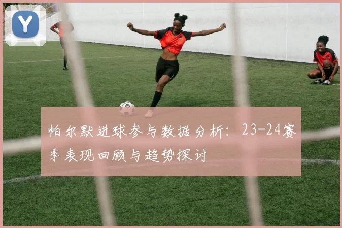 帕尔默进球参与数据分析：23-24赛季表现回顾与趋势探讨