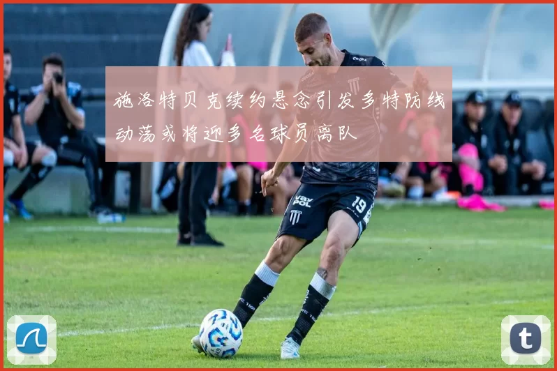 施洛特贝克续约悬念引发多特防线动荡或将迎多名球员离队