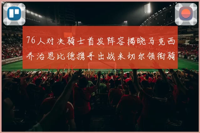 76人对决骑士首发阵容揭晓马克西乔治恩比德携手出战米切尔领衔骑士