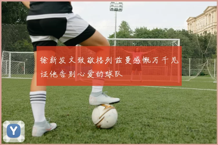 徐新发文致敬格列兹曼感慨万千见证他告别心爱的球队