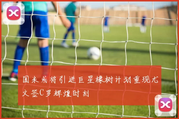 国米或将引进巨星橡树计划重现尤文签C罗辉煌时刻